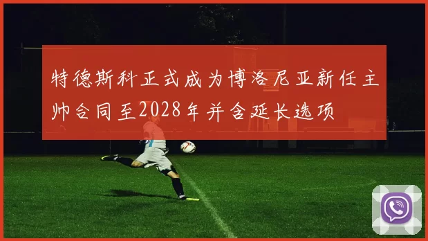 特德斯科正式成为博洛尼亚新任主帅合同至2028年并含延长选项