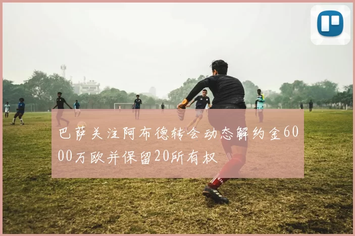 巴萨关注阿布德转会动态解约金6000万欧并保留20所有权