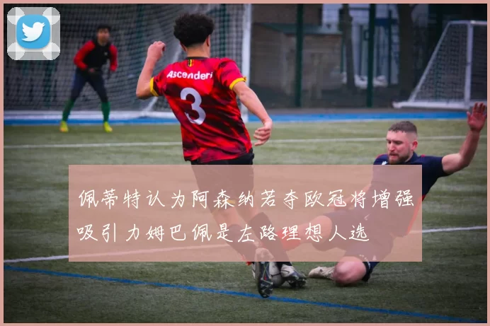 佩蒂特认为阿森纳若夺欧冠将增强吸引力姆巴佩是左路理想人选
