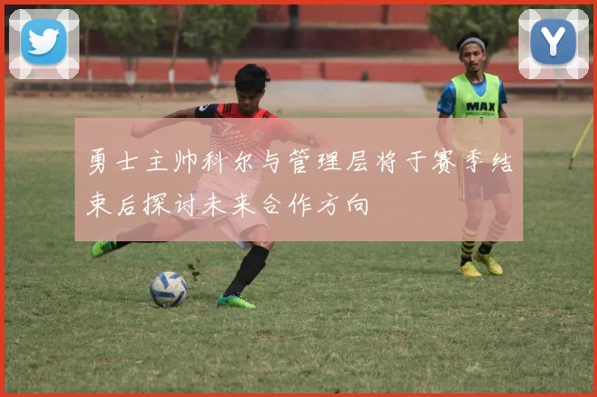 勇士主帅科尔与管理层将于赛季结束后探讨未来合作方向