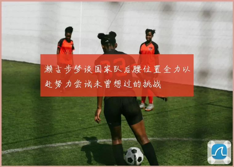 濑古步梦谈国家队后腰位置全力以赴努力尝试未曾想过的挑战