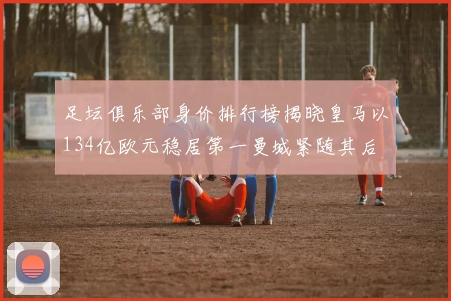 足坛俱乐部身价排行榜揭晓皇马以134亿欧元稳居第一曼城紧随其后