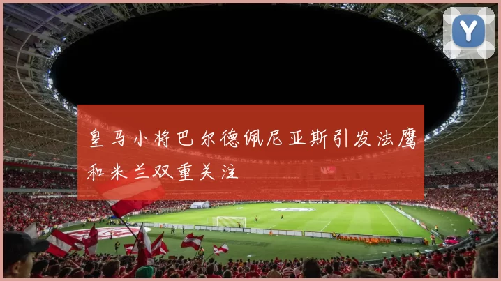 皇马小将巴尔德佩尼亚斯引发法鹰和米兰双重关注