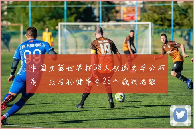 中国女篮世界杯38人初选名单公布高昳杰与孙健争夺28个裁判名额