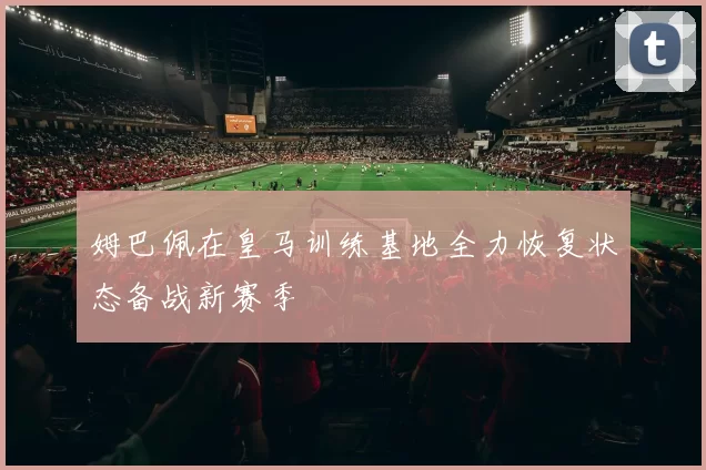 姆巴佩在皇马训练基地全力恢复状态备战新赛季