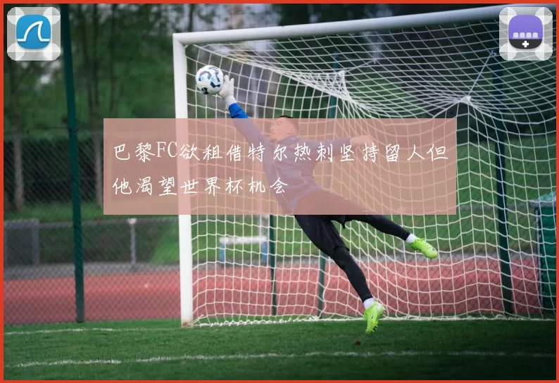 巴黎FC欲租借特尔热刺坚持留人但他渴望世界杯机会